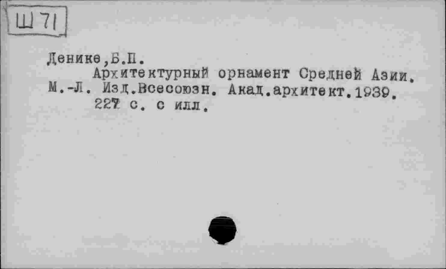 ﻿nJ
Денине,Б.П.
Архитектурный орнамент Средней Азии. М.-Л. Изд.Всесоюзн. Акад.архитект.1Ö39.
227 с. с илл.